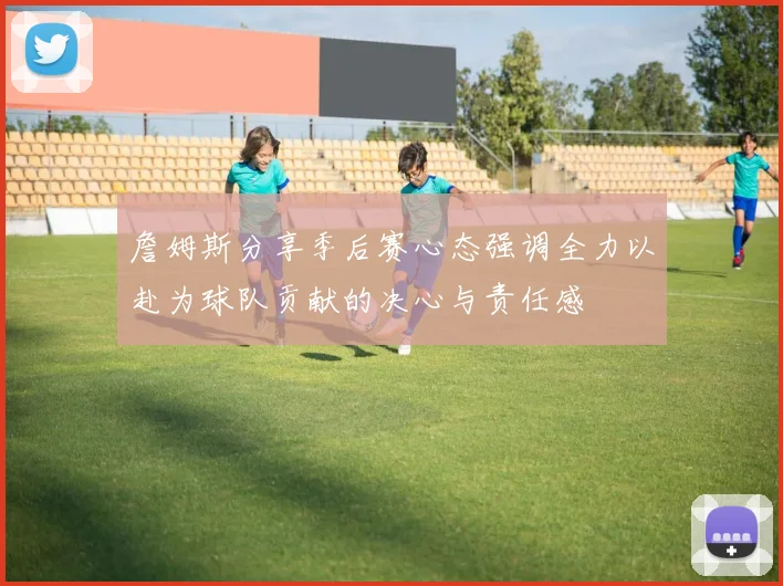 詹姆斯分享季后赛心态强调全力以赴为球队贡献的决心与责任感