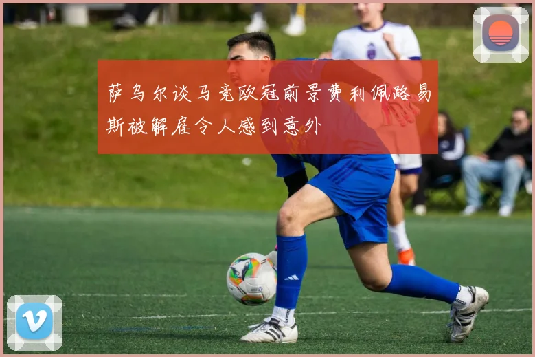 萨乌尔谈马竞欧冠前景费利佩路易斯被解雇令人感到意外
