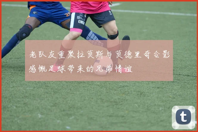 老队友重聚拉莫斯与莫德里奇合影感慨足球带来的兄弟情谊