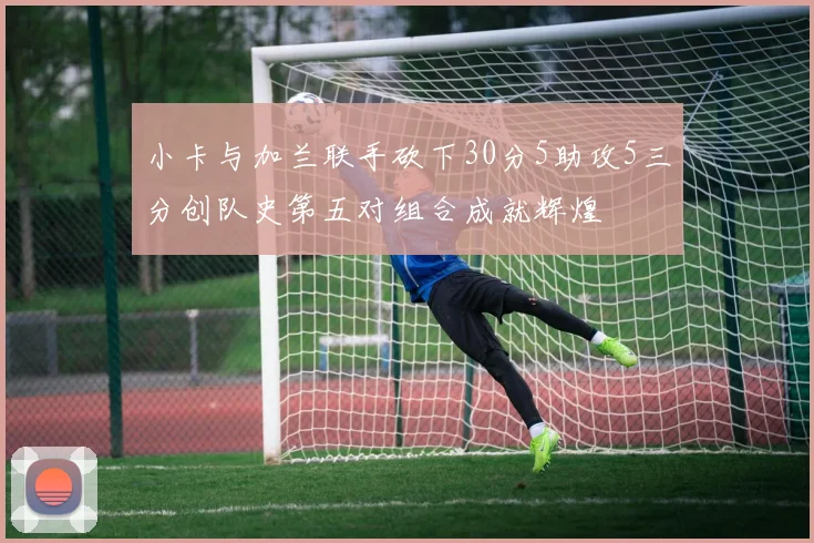 小卡与加兰联手砍下30分5助攻5三分创队史第五对组合成就辉煌