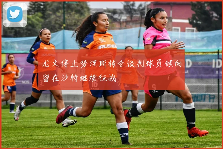 尤文停止努涅斯转会谈判球员倾向留在沙特继续征战