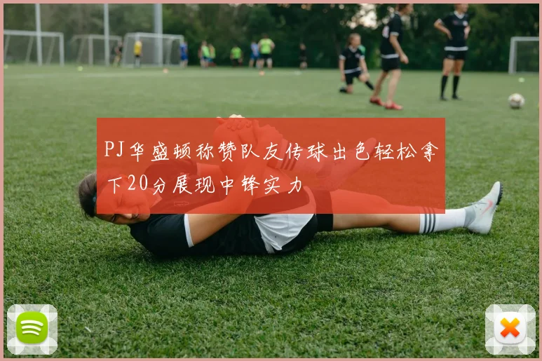 PJ华盛顿称赞队友传球出色轻松拿下20分展现中锋实力