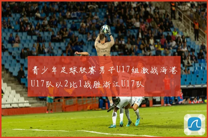 青少年足球联赛男子U17组激战海港U17队以2比1战胜浙江U17队