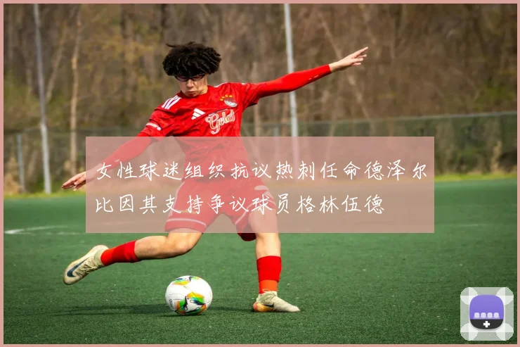 女性球迷组织抗议热刺任命德泽尔比因其支持争议球员格林伍德