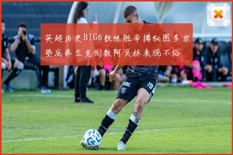 英超历史BIG6教练胜率揭秘图多尔垫底弗兰克倒数阿莫林表现不俗