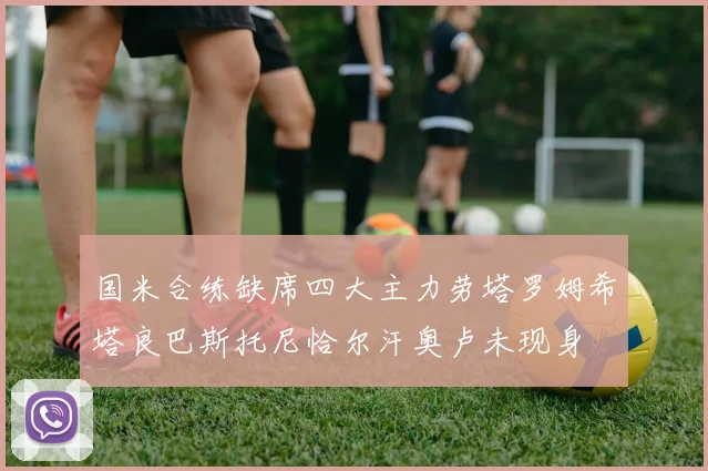国米合练缺席四大主力劳塔罗姆希塔良巴斯托尼恰尔汗奥卢未现身