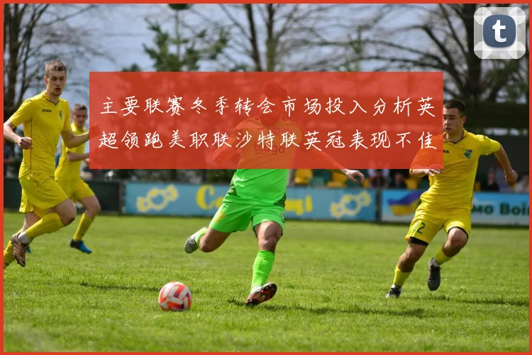 主要联赛冬季转会市场投入分析英超领跑美职联沙特联英冠表现不佳