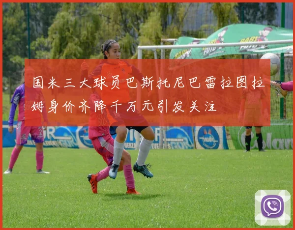 国米三大球员巴斯托尼巴雷拉图拉姆身价齐降千万元引发关注