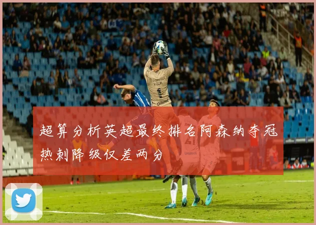 超算分析英超最终排名阿森纳夺冠热刺降级仅差两分