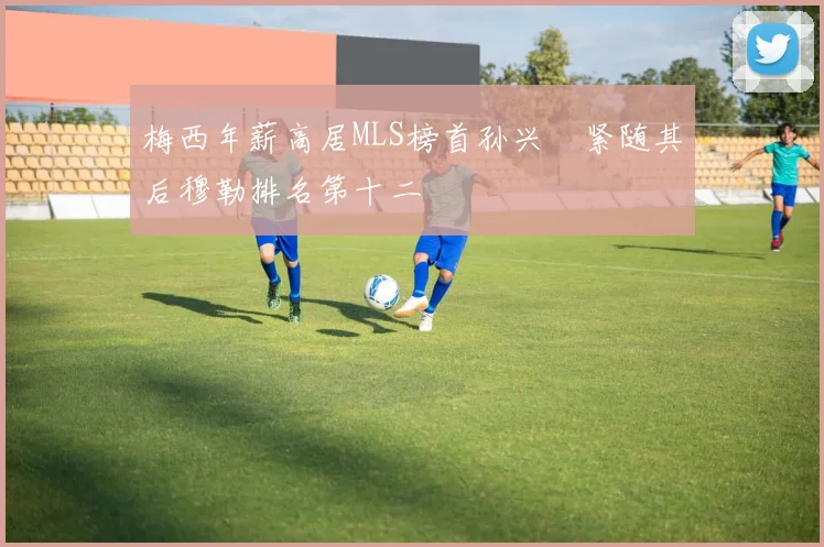 梅西年薪高居MLS榜首孙兴慜紧随其后穆勒排名第十二