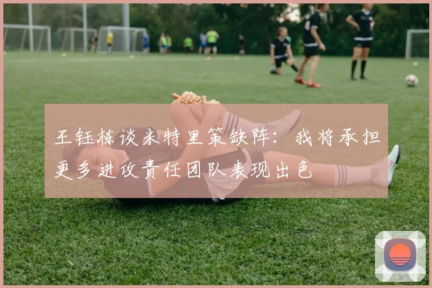 王钰栋谈米特里策缺阵：我将承担更多进攻责任团队表现出色