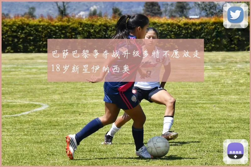 巴萨巴黎争夺战升级多特不愿放走18岁新星伊纳西奥