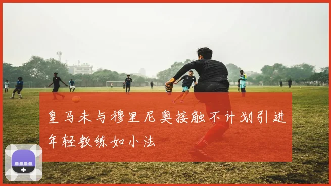 皇马未与穆里尼奥接触不计划引进年轻教练如小法