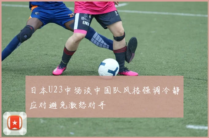 日本U23中场谈中国队风格强调冷静应对避免激怒对手