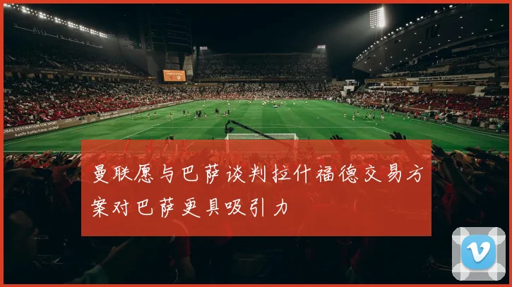 曼联愿与巴萨谈判拉什福德交易方案对巴萨更具吸引力