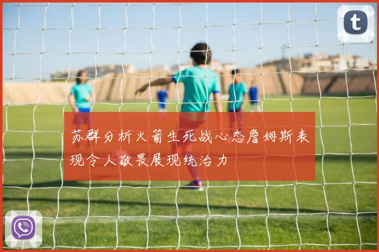 苏群分析火箭生死战心态詹姆斯表现令人敬畏展现统治力