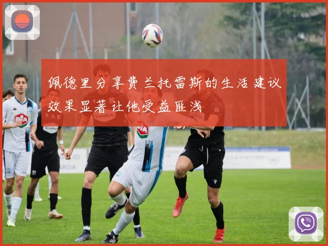 佩德里分享费兰托雷斯的生活建议效果显著让他受益匪浅