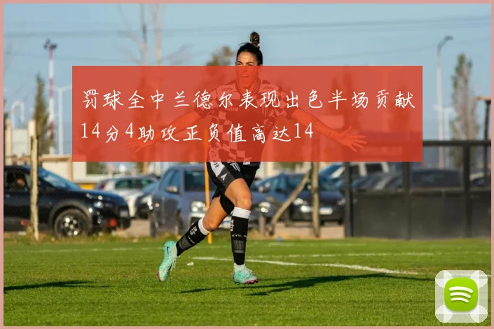 罚球全中兰德尔表现出色半场贡献14分4助攻正负值高达14