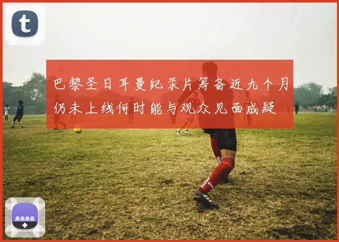 巴黎圣日耳曼纪录片筹备近九个月仍未上线何时能与观众见面成疑