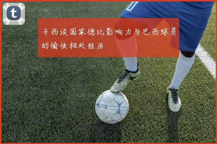 卡西谈国家德比影响力与巴西球员的愉快相处经历