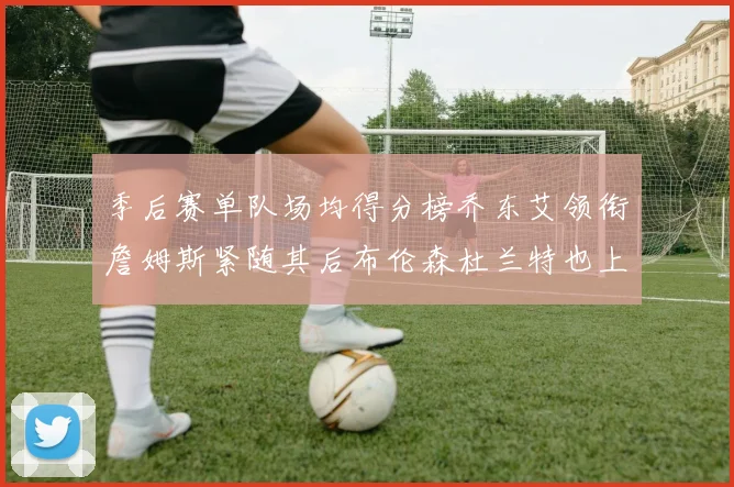季后赛单队场均得分榜乔东艾领衔詹姆斯紧随其后布伦森杜兰特也上榜