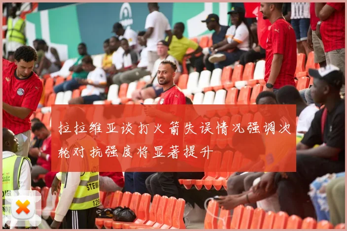 拉拉维亚谈打火箭失误情况强调次轮对抗强度将显著提升