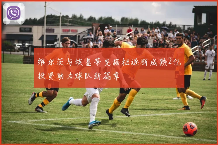 维尔茨与埃基蒂克搭档逐渐成熟2亿投资助力球队新篇章